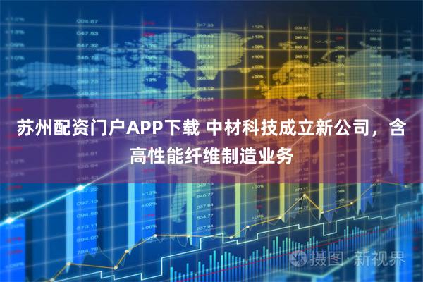 苏州配资门户APP下载 中材科技成立新公司，含高性能纤维制造业务