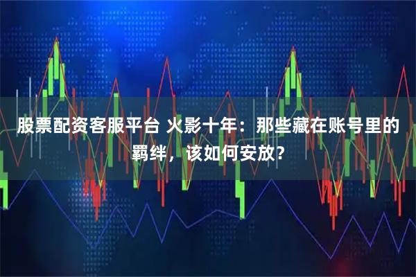 股票配资客服平台 火影十年：那些藏在账号里的羁绊，该如何安放？