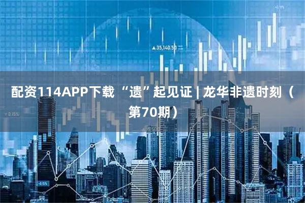 配资114APP下载 “遗”起见证 | 龙华非遗时刻（第70期）